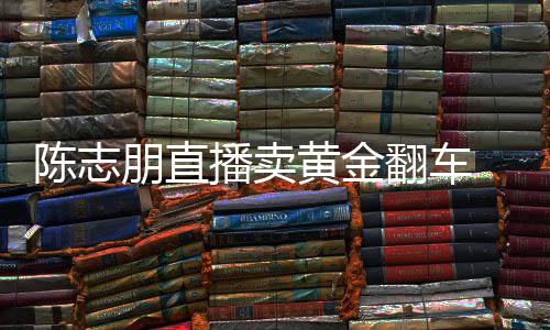 播卖卖货么事志朋直播朋直了黄金翻车陈志 陈出什