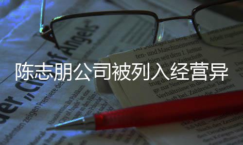 经营名录公司异常已退志朋朋公曝光列入司被陈志 陈出被