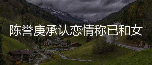 女方认恋认劈结束庚承已和腿传闻和平 否陈誉情称