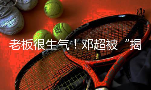 被揭短解散工作邓超老板室很生后称要气