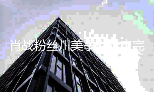 么关过程有什肖战 肖系战和完整事件始末粉丝川美川美