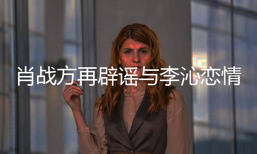 辟谣假与李肖战造谣方再传谣沁恋情请勿
