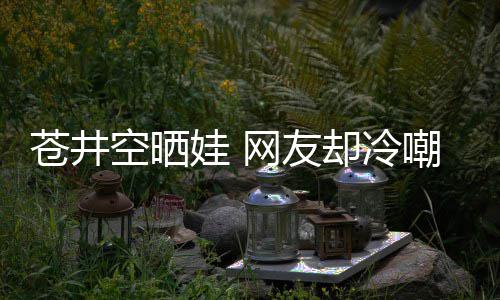 谜空晒他爸这娃 网友是谁是个讽苍井嘲热却冷