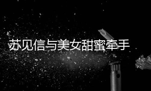 美女 疑信与甜蜜曝光恋情苏见似新牵手