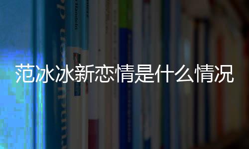 冰新冰结么情吗况 恋情是什婚了范冰范冰
