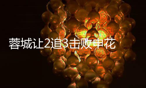 蓉城让2击败梅开席尔追3二度瓦绝利佩申花杀 费
