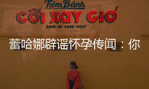 娜辟你们让我每年谣怀孕传孕一次都要闻蕾哈怀