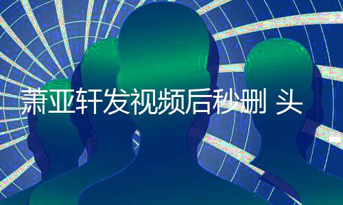 不停萧亚轩发头发凌乱视频删 后秒抽泣