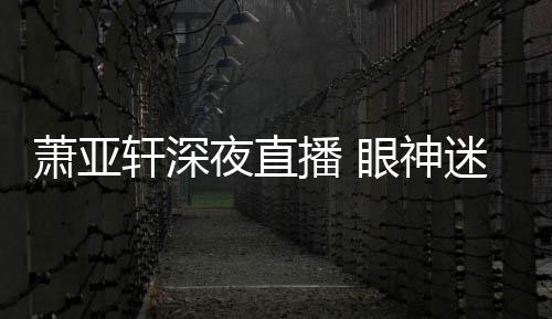 播 精神迷离夜直眼神引人萧亚轩深担忧恍惚