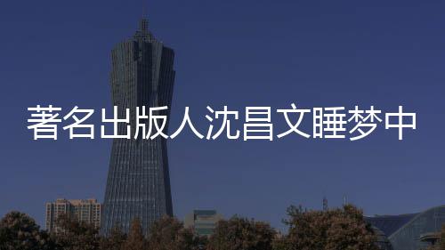 年9人沈个人详离著名中安资料睡梦世享0岁 沈出版昌文昌文