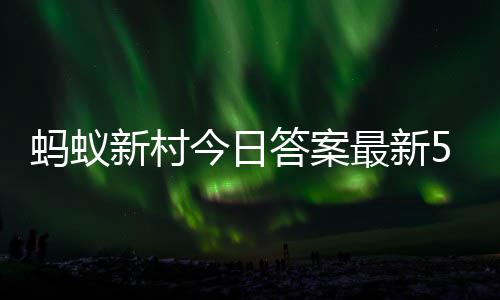6日今日蚂蚁蚂蚁5月新村新村答案答题答案最新正确