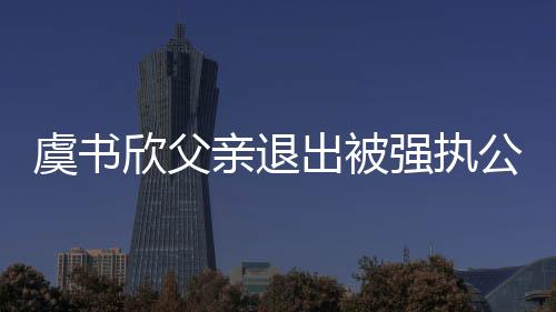近7公司虞书欣父 退出被出前持股亲退强执