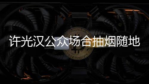 被批烟随许光地吐痰太没众场素质汉公合抽