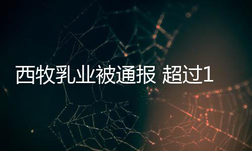 被通报 乳业罐奶用过西牧8万料粉使超过期原