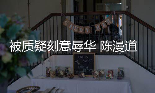 被质疑刻意辱道歉责而自为当无知了时的华 陈漫