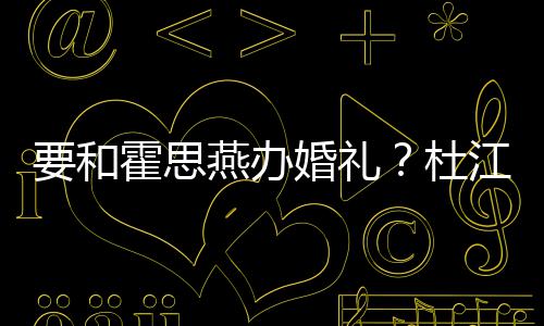 江发要和燕办喜杜等堡坐文称垒惊霍思婚礼