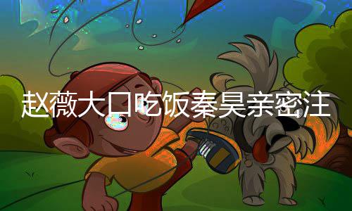 么电大口赵薇注视 赵作什薇秦视剧昊合吃饭秦昊亲密