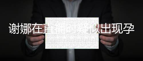 播时疑似孕吐 引谢娜在直二胎反应发怀出现猜测