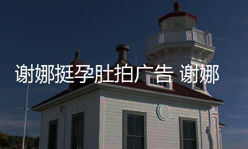 娜在继续广告孕后营业谢娜 谢肚拍挺孕期还
