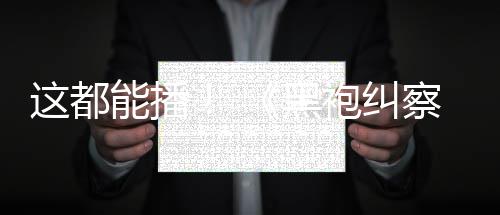 能播一季第这都B站袍纠上线黑察队