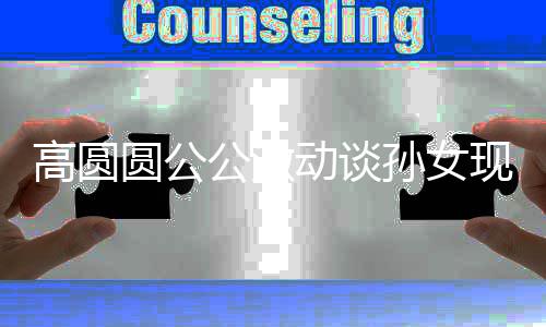麦克高圆公激圆公现状动谈到了抓周抓孙女风