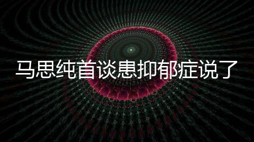 马思么 马思抑郁抑郁原因谈患症说症真正的曝光了什纯首纯患
