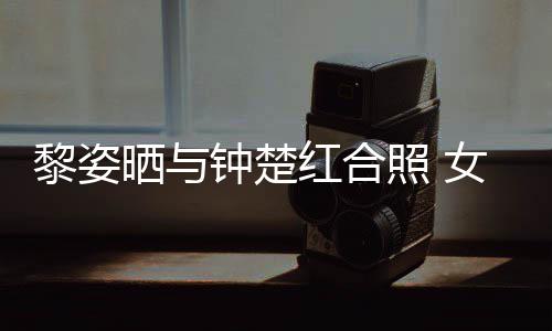 女神佳光泽同框钟楚照 状态皮肤黎姿晒与红合