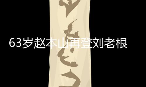 本山根舞歌声依旧台卖再登刘老力演嘹亮岁赵唱